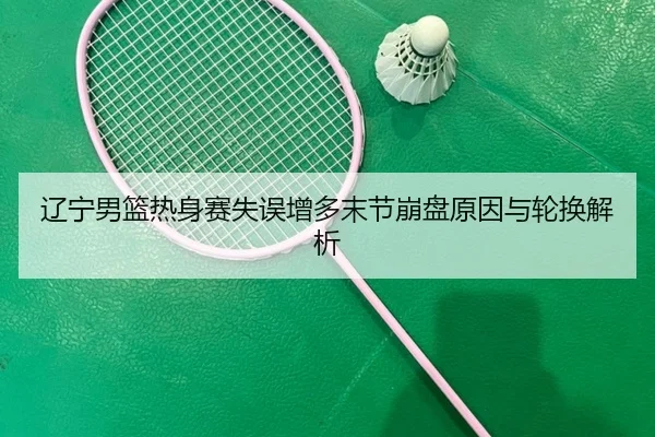 辽宁男篮热身赛失误增多末节崩盘原因与轮换解析 - YIDESPORTS